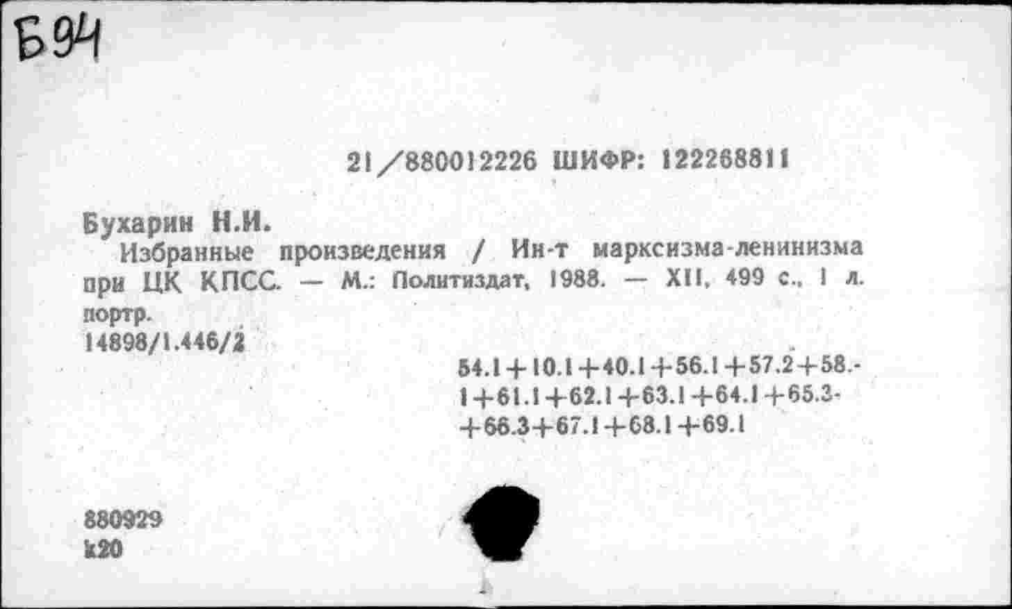 ﻿
	21/880012226 ШИФР: 122268811
Бухарин Н.П.
Избранные произведения / Ин-т марксизма-ленинизма при ЦК КПСС. — М.: Политиздат, 1988. — XII, 499 с.. 1 л.
портр. 14898/1.446/2	54.1 +10.1+40.1 +56.1 +57.2+58.-1 +61.1+62.1+63.1 +64.1 +65.3-+66.3+67.1+68.1+69.1
880929 к20	е